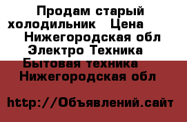 Продам старый холодильник › Цена ­ 500 - Нижегородская обл. Электро-Техника » Бытовая техника   . Нижегородская обл.